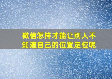 微信怎样才能让别人不知道自己的位置定位呢