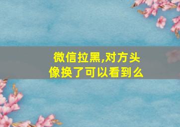 微信拉黑,对方头像换了可以看到么