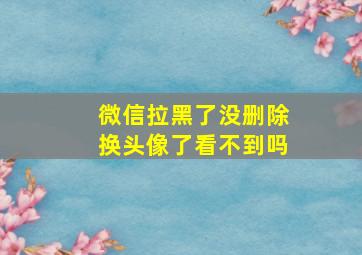 微信拉黑了没删除换头像了看不到吗