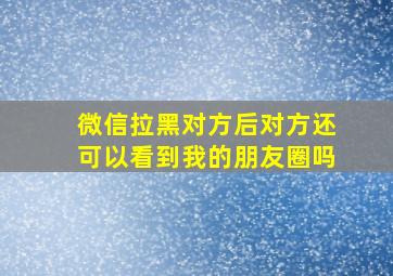 微信拉黑对方后对方还可以看到我的朋友圈吗