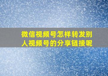 微信视频号怎样转发别人视频号的分享链接呢