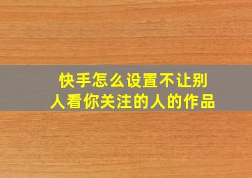 快手怎么设置不让别人看你关注的人的作品