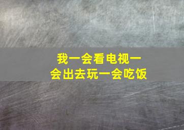 我一会看电视一会出去玩一会吃饭