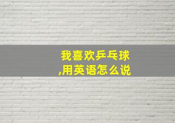 我喜欢乒乓球,用英语怎么说