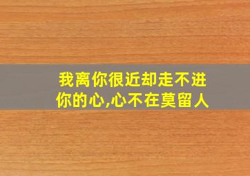 我离你很近却走不进你的心,心不在莫留人