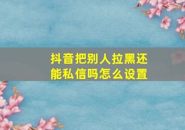 抖音把别人拉黑还能私信吗怎么设置