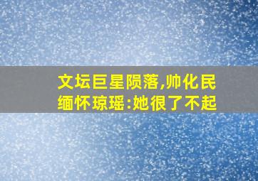 文坛巨星陨落,帅化民缅怀琼瑶:她很了不起