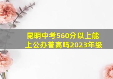 昆明中考560分以上能上公办普高吗2023年级