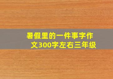 暑假里的一件事字作文300字左右三年级