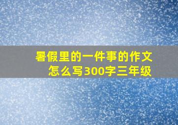 暑假里的一件事的作文怎么写300字三年级