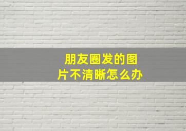 朋友圈发的图片不清晰怎么办