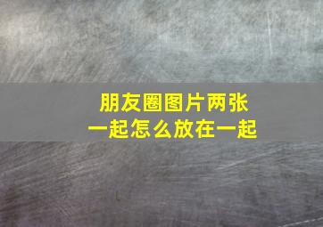 朋友圈图片两张一起怎么放在一起