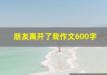 朋友离开了我作文600字