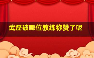 武磊被哪位教练称赞了呢