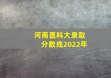 河南医科大录取分数线2022年