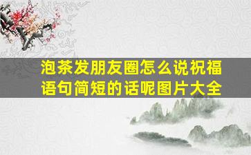 泡茶发朋友圈怎么说祝福语句简短的话呢图片大全