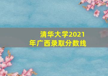 清华大学2021年广西录取分数线