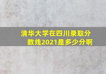 清华大学在四川录取分数线2021是多少分啊