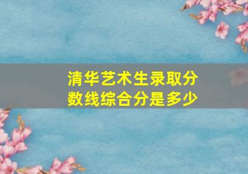 清华艺术生录取分数线综合分是多少