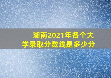 湖南2021年各个大学录取分数线是多少分