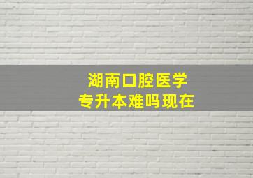 湖南口腔医学专升本难吗现在