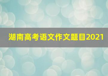 湖南高考语文作文题目2021