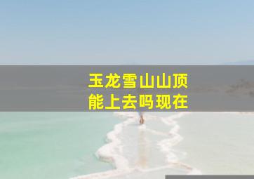 玉龙雪山山顶能上去吗现在