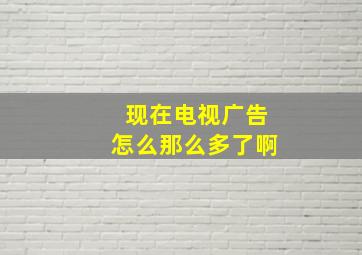 现在电视广告怎么那么多了啊