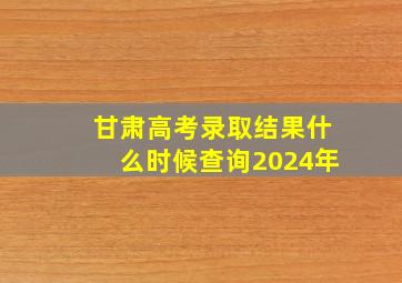 甘肃高考录取结果什么时候查询2024年