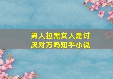 男人拉黑女人是讨厌对方吗知乎小说