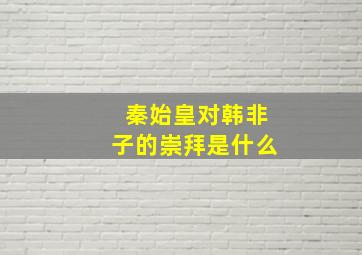 秦始皇对韩非子的崇拜是什么