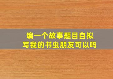 编一个故事题目自拟写我的书虫朋友可以吗