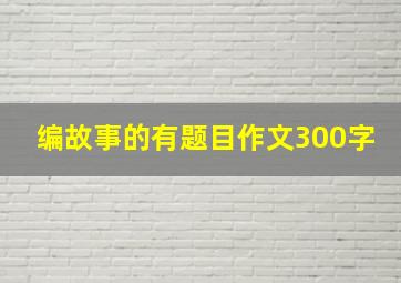 编故事的有题目作文300字