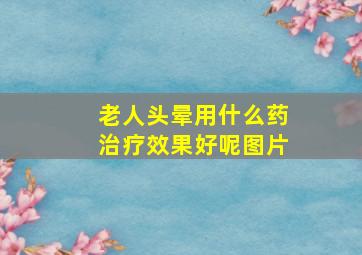 老人头晕用什么药治疗效果好呢图片