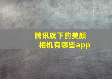 腾讯旗下的美颜相机有哪些app