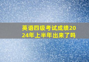 英语四级考试成绩2024年上半年出来了吗