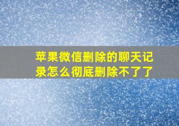 苹果微信删除的聊天记录怎么彻底删除不了了