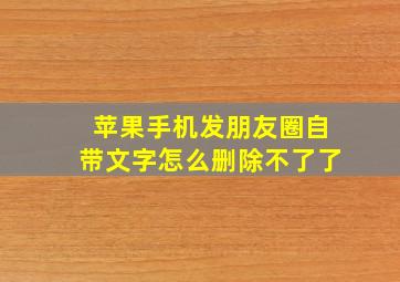 苹果手机发朋友圈自带文字怎么删除不了了