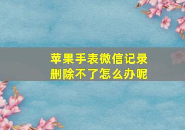 苹果手表微信记录删除不了怎么办呢