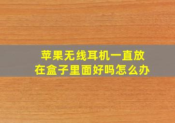 苹果无线耳机一直放在盒子里面好吗怎么办