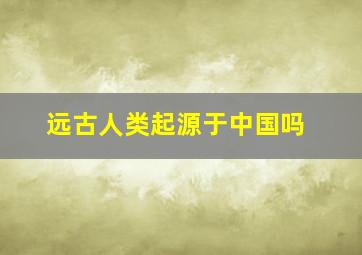 远古人类起源于中国吗