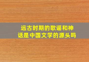 远古时期的歌谣和神话是中国文学的源头吗