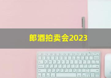 郎酒拍卖会2023