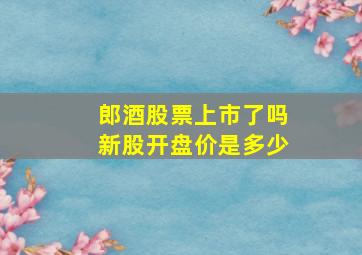 郎酒股票上市了吗新股开盘价是多少