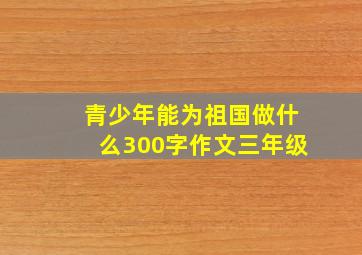 青少年能为祖国做什么300字作文三年级