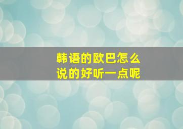 韩语的欧巴怎么说的好听一点呢