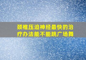 颈椎压迫神经最快的治疗办法能不能跳广场舞