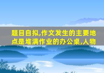 题目自拟,作文发生的主要地点是堆满作业的办公桌,人物