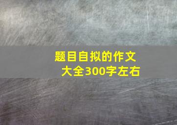 题目自拟的作文大全300字左右