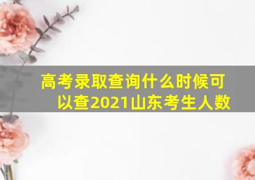 高考录取查询什么时候可以查2021山东考生人数